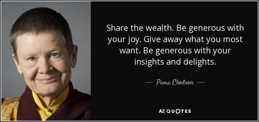 Share the wealth. Be generous with your joy. Give away what you most want. Be generous with your insights and delights. - Pema Chodron