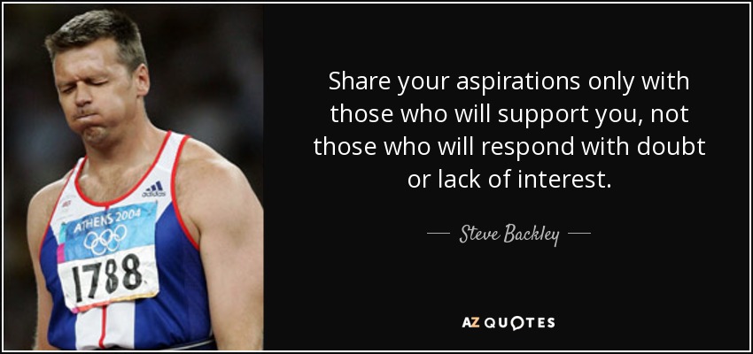 Share your aspirations only with those who will support you, not those who will respond with doubt or lack of interest. - Steve Backley