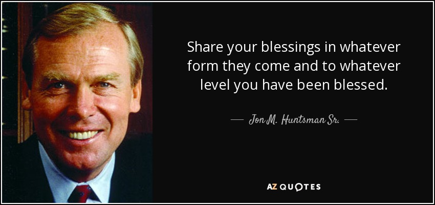 Share your blessings in whatever form they come and to whatever level you have been blessed. - Jon M. Huntsman Sr.