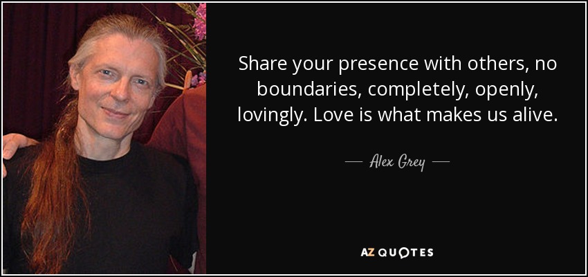 Share your presence with others, no boundaries, completely, openly, lovingly. Love is what makes us alive. - Alex Grey