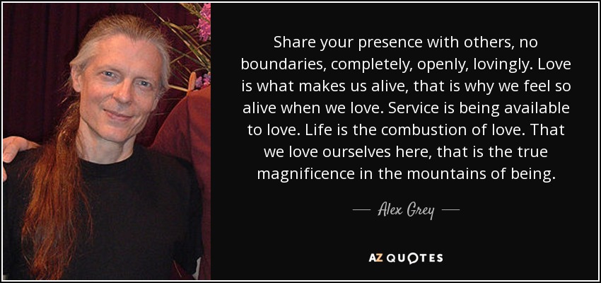 Share your presence with others, no boundaries, completely, openly, lovingly. Love is what makes us alive, that is why we feel so alive when we love. Service is being available to love. Life is the combustion of love. That we love ourselves here, that is the true magnificence in the mountains of being. - Alex Grey