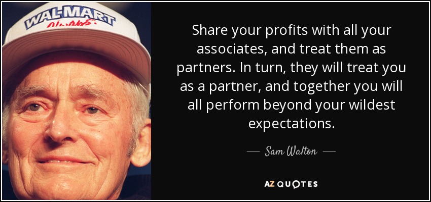 Share your profits with all your associates, and treat them as partners. In turn, they will treat you as a partner, and together you will all perform beyond your wildest expectations. - Sam Walton