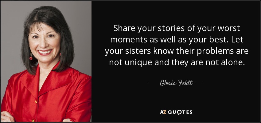 Share your stories of your worst moments as well as your best. Let your sisters know their problems are not unique and they are not alone. - Gloria Feldt