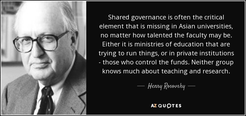 Shared governance is often the critical element that is missing in Asian universities, no matter how talented the faculty may be. Either it is ministries of education that are trying to run things, or in private institutions - those who control the funds. Neither group knows much about teaching and research. - Henry Rosovsky