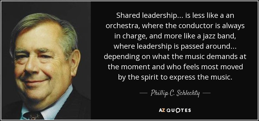 Shared leadership... is less like a an orchestra, where the conductor is always in charge, and more like a jazz band, where leadership is passed around ... depending on what the music demands at the moment and who feels most moved by the spirit to express the music. - Phillip C. Schlechty