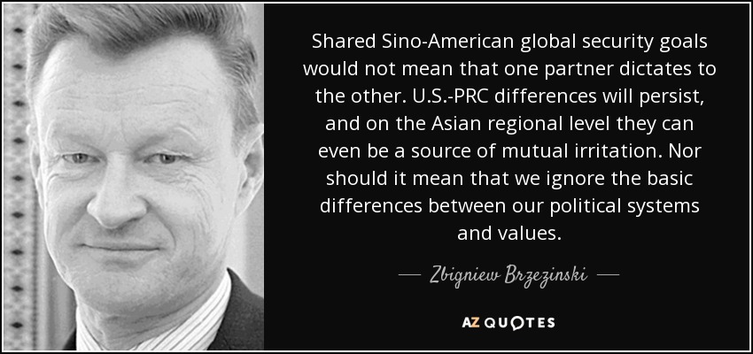 Shared Sino-American global security goals would not mean that one partner dictates to the other. U.S.-PRC differences will persist, and on the Asian regional level they can even be a source of mutual irritation. Nor should it mean that we ignore the basic differences between our political systems and values. - Zbigniew Brzezinski