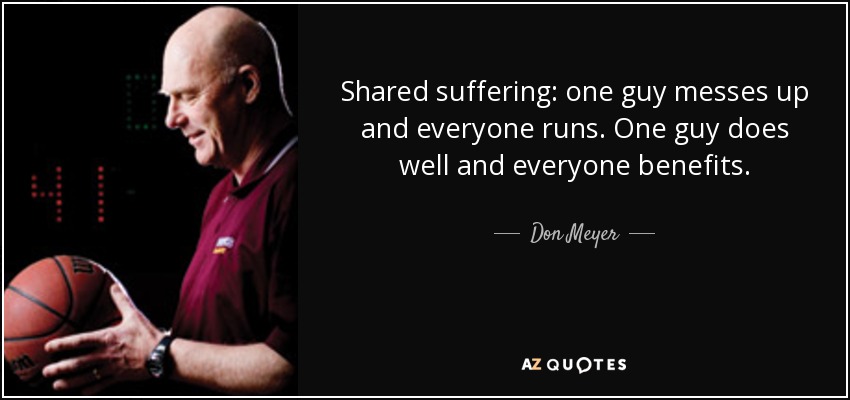 Shared suffering: one guy messes up and everyone runs. One guy does well and everyone benefits. - Don Meyer