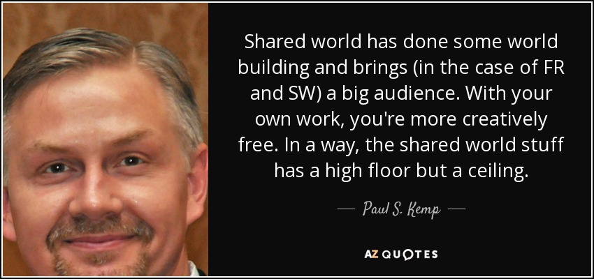 Shared world has done some world building and brings (in the case of FR and SW) a big audience. With your own work, you're more creatively free. In a way, the shared world stuff has a high floor but a ceiling. - Paul S. Kemp