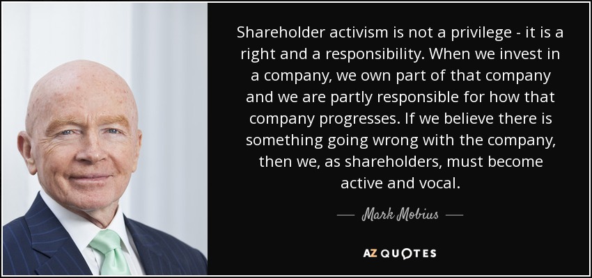 Shareholder activism is not a privilege - it is a right and a responsibility. When we invest in a company, we own part of that company and we are partly responsible for how that company progresses. If we believe there is something going wrong with the company, then we, as shareholders, must become active and vocal. - Mark Mobius