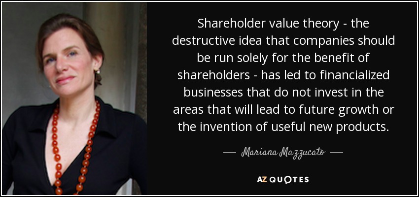 Shareholder value theory - the destructive idea that companies should be run solely for the benefit of shareholders - has led to financialized businesses that do not invest in the areas that will lead to future growth or the invention of useful new products. - Mariana Mazzucato