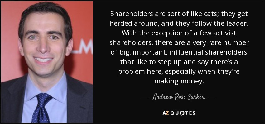 Shareholders are sort of like cats; they get herded around, and they follow the leader. With the exception of a few activist shareholders, there are a very rare number of big, important, influential shareholders that like to step up and say there's a problem here, especially when they're making money. - Andrew Ross Sorkin