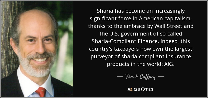 Sharia has become an increasingly significant force in American capitalism, thanks to the embrace by Wall Street and the U.S. government of so-called Sharia-Compliant Finance. Indeed, this country's taxpayers now own the largest purveyor of sharia-compliant insurance products in the world: AIG. - Frank Gaffney