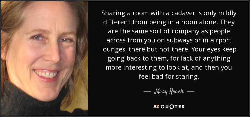 Sharing a room with a cadaver is only mildly different from being in a room alone. They are the same sort of company as people across from you on subways or in airport lounges, there but not there. Your eyes keep going back to them, for lack of anything more interesting to look at, and then you feel bad for staring. - Mary Roach