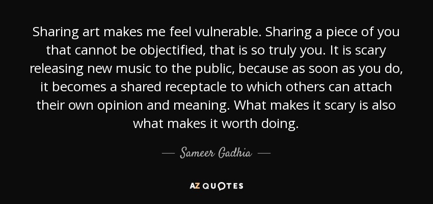 Sharing art makes me feel vulnerable. Sharing a piece of you that cannot be objectified, that is so truly you. It is scary releasing new music to the public, because as soon as you do, it becomes a shared receptacle to which others can attach their own opinion and meaning. What makes it scary is also what makes it worth doing. - Sameer Gadhia