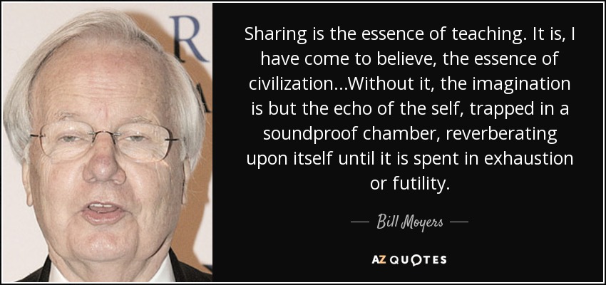 Sharing is the essence of teaching. It is, I have come to believe, the essence of civilization...Without it, the imagination is but the echo of the self, trapped in a soundproof chamber, reverberating upon itself until it is spent in exhaustion or futility. - Bill Moyers