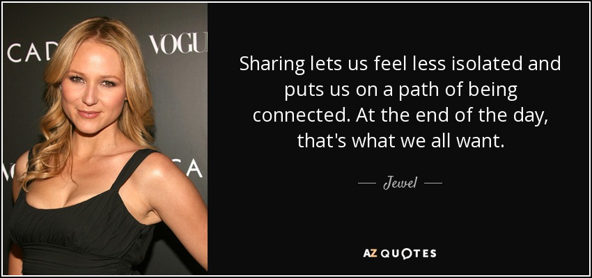 Sharing lets us feel less isolated and puts us on a path of being connected. At the end of the day, that's what we all want. - Jewel