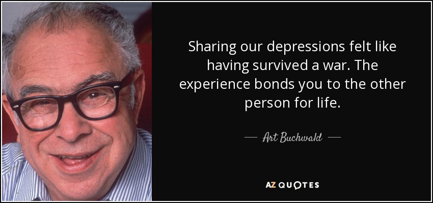 Sharing our depressions felt like having survived a war. The experience bonds you to the other person for life. - Art Buchwald