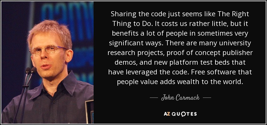 Sharing the code just seems like The Right Thing to Do. It costs us rather little, but it benefits a lot of people in sometimes very significant ways. There are many university research projects, proof of concept publisher demos, and new platform test beds that have leveraged the code. Free software that people value adds wealth to the world. - John Carmack