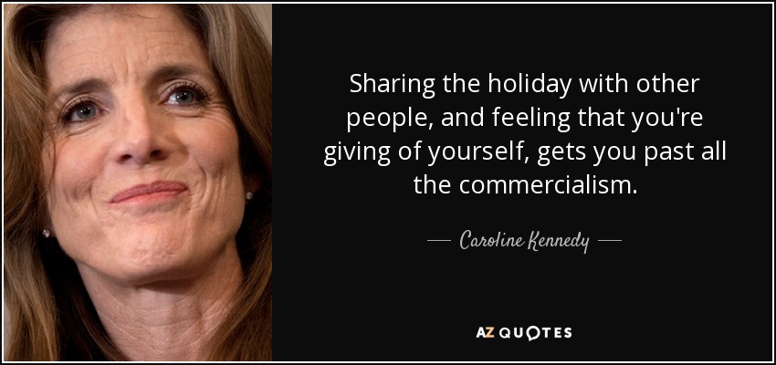 Sharing the holiday with other people, and feeling that you're giving of yourself, gets you past all the commercialism. - Caroline Kennedy