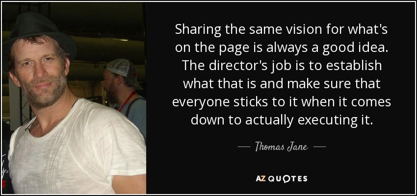 Sharing the same vision for what's on the page is always a good idea. The director's job is to establish what that is and make sure that everyone sticks to it when it comes down to actually executing it. - Thomas Jane