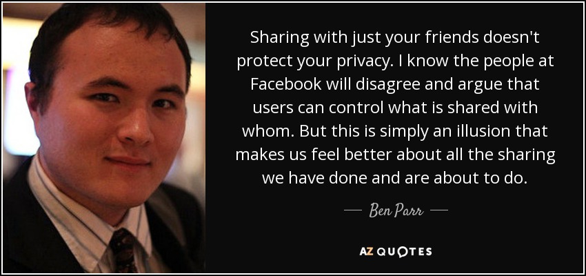 Sharing with just your friends doesn't protect your privacy. I know the people at Facebook will disagree and argue that users can control what is shared with whom. But this is simply an illusion that makes us feel better about all the sharing we have done and are about to do. - Ben Parr