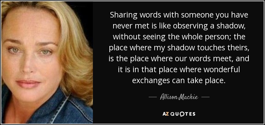 Sharing words with someone you have never met is like observing a shadow, without seeing the whole person; the place where my shadow touches theirs, is the place where our words meet, and it is in that place where wonderful exchanges can take place. - Allison Mackie