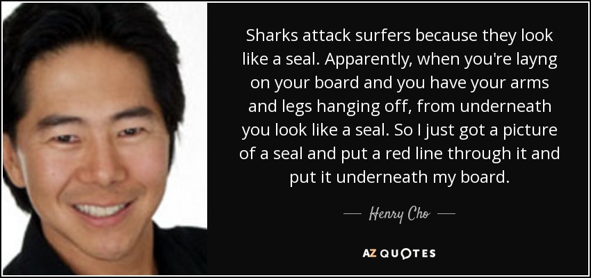 Sharks attack surfers because they look like a seal. Apparently, when you're layng on your board and you have your arms and legs hanging off, from underneath you look like a seal. So I just got a picture of a seal and put a red line through it and put it underneath my board. - Henry Cho