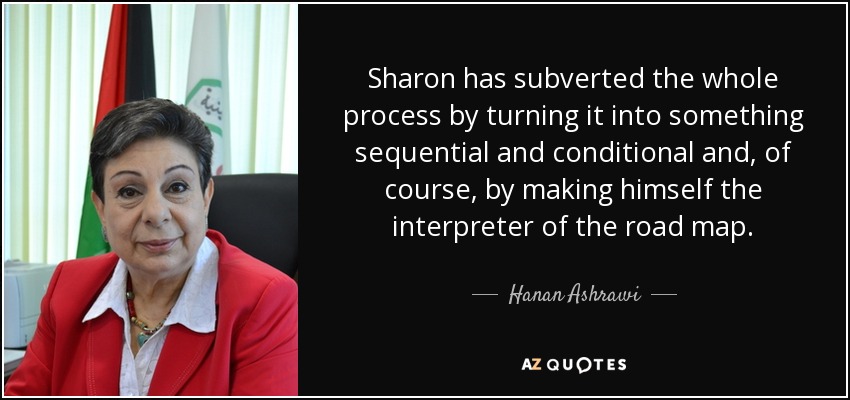 Sharon has subverted the whole process by turning it into something sequential and conditional and, of course, by making himself the interpreter of the road map. - Hanan Ashrawi