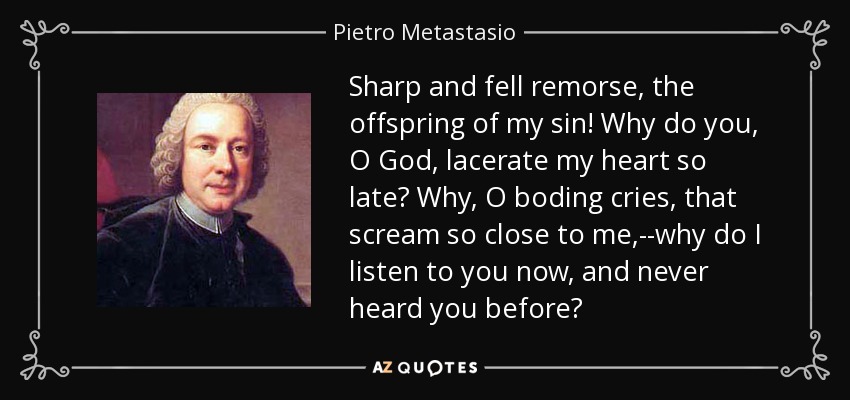 Sharp and fell remorse, the offspring of my sin! Why do you, O God, lacerate my heart so late? Why, O boding cries, that scream so close to me,--why do I listen to you now, and never heard you before? - Pietro Metastasio