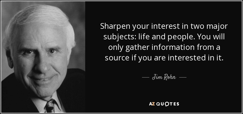 Sharpen your interest in two major subjects: life and people. You will only gather information from a source if you are interested in it. - Jim Rohn