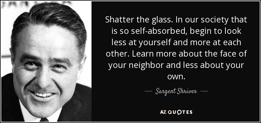 Shatter the glass. In our society that is so self-absorbed, begin to look less at yourself and more at each other. Learn more about the face of your neighbor and less about your own. - Sargent Shriver
