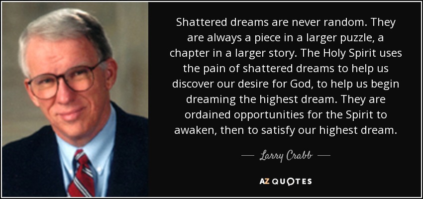 Shattered dreams are never random. They are always a piece in a larger puzzle, a chapter in a larger story. The Holy Spirit uses the pain of shattered dreams to help us discover our desire for God, to help us begin dreaming the highest dream. They are ordained opportunities for the Spirit to awaken, then to satisfy our highest dream. - Larry Crabb