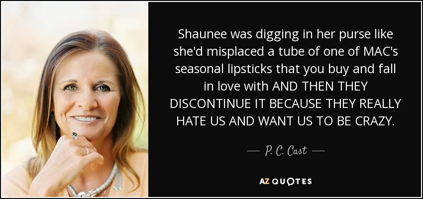 Shaunee was digging in her purse like she'd misplaced a tube of one of MAC's seasonal lipsticks that you buy and fall in love with AND THEN THEY DISCONTINUE IT BECAUSE THEY REALLY HATE US AND WANT US TO BE CRAZY. - P. C. Cast