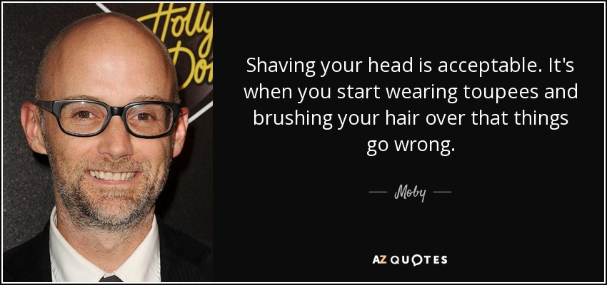 Shaving your head is acceptable. It's when you start wearing toupees and brushing your hair over that things go wrong. - Moby