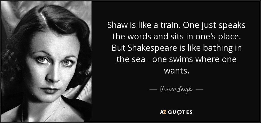 Shaw is like a train. One just speaks the words and sits in one's place. But Shakespeare is like bathing in the sea - one swims where one wants. - Vivien Leigh