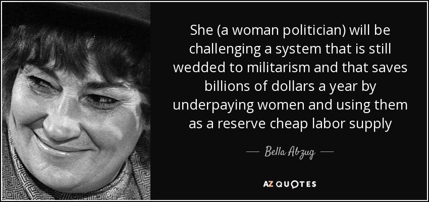 She (a woman politician) will be challenging a system that is still wedded to militarism and that saves billions of dollars a year by underpaying women and using them as a reserve cheap labor supply - Bella Abzug