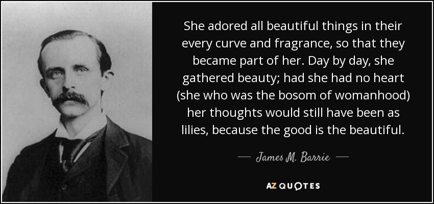 She adored all beautiful things in their every curve and fragrance, so that they became part of her. Day by day, she gathered beauty; had she had no heart (she who was the bosom of womanhood) her thoughts would still have been as lilies, because the good is the beautiful. - James M. Barrie