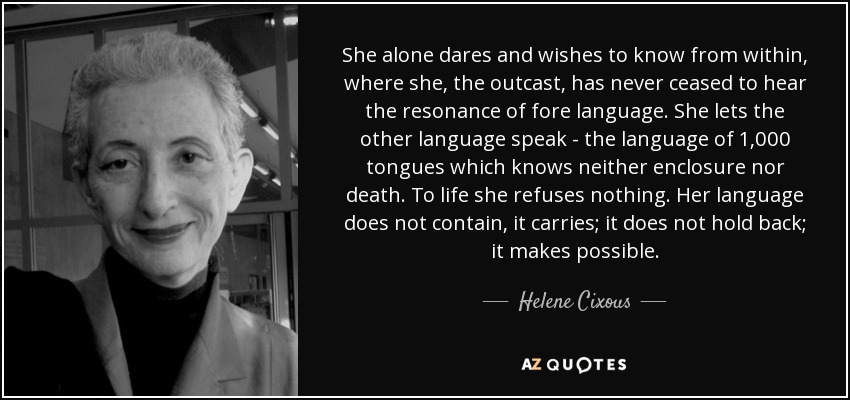 She alone dares and wishes to know from within, where she, the outcast, has never ceased to hear the resonance of fore language. She lets the other language speak - the language of 1,000 tongues which knows neither enclosure nor death. To life she refuses nothing. Her language does not contain, it carries; it does not hold back; it makes possible. - Helene Cixous