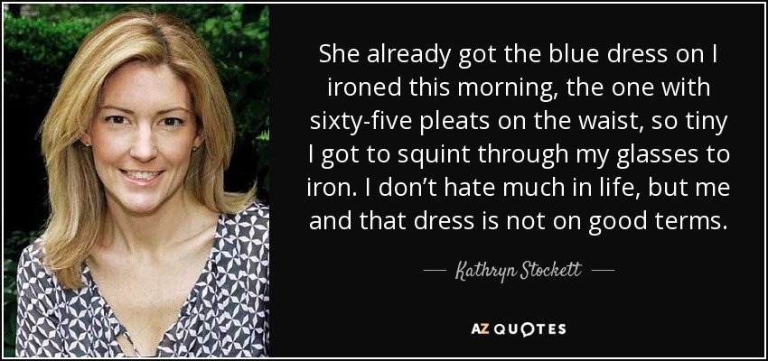 She already got the blue dress on I ironed this morning, the one with sixty-five pleats on the waist, so tiny I got to squint through my glasses to iron. I don’t hate much in life, but me and that dress is not on good terms. - Kathryn Stockett