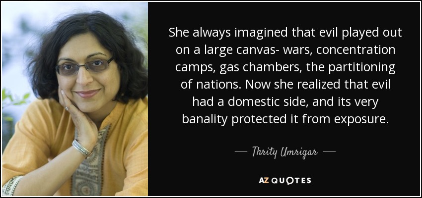 She always imagined that evil played out on a large canvas- wars, concentration camps, gas chambers, the partitioning of nations. Now she realized that evil had a domestic side, and its very banality protected it from exposure. - Thrity Umrigar