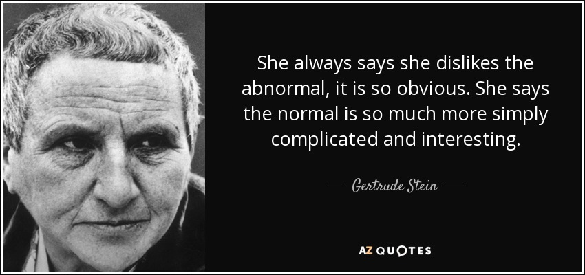 She always says she dislikes the abnormal, it is so obvious. She says the normal is so much more simply complicated and interesting. - Gertrude Stein