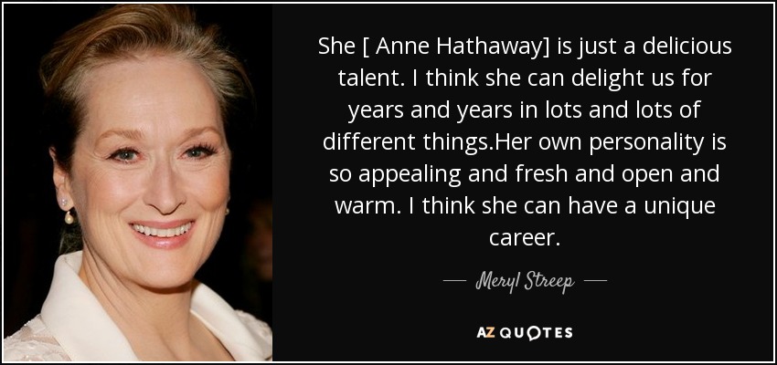 She [ Anne Hathaway] is just a delicious talent. I think she can delight us for years and years in lots and lots of different things.Her own personality is so appealing and fresh and open and warm. I think she can have a unique career. - Meryl Streep