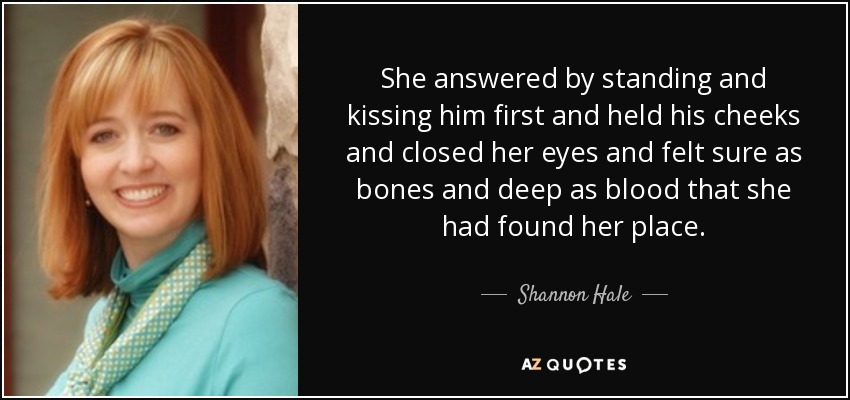 She answered by standing and kissing him first and held his cheeks and closed her eyes and felt sure as bones and deep as blood that she had found her place. - Shannon Hale