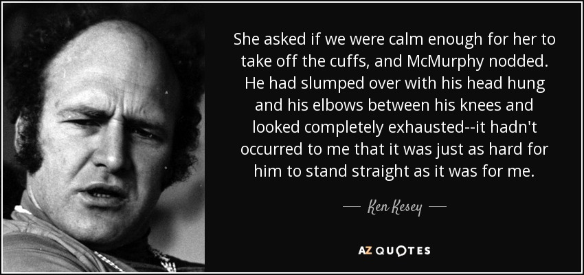 She asked if we were calm enough for her to take off the cuffs, and McMurphy nodded. He had slumped over with his head hung and his elbows between his knees and looked completely exhausted--it hadn't occurred to me that it was just as hard for him to stand straight as it was for me. - Ken Kesey