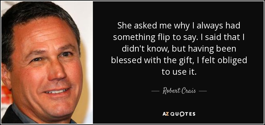 She asked me why I always had something flip to say. I said that I didn't know, but having been blessed with the gift, I felt obliged to use it. - Robert Crais