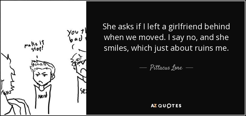 She asks if I left a girlfriend behind when we moved. I say no, and she smiles, which just about ruins me. - Pittacus Lore