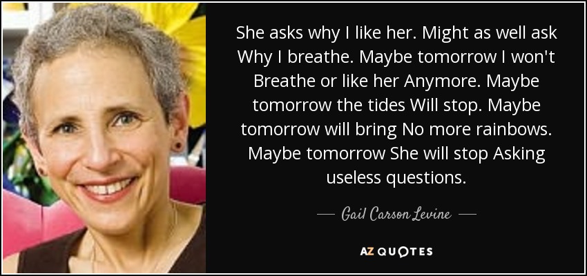 She asks why I like her. Might as well ask Why I breathe. Maybe tomorrow I won't Breathe or like her Anymore. Maybe tomorrow the tides Will stop. Maybe tomorrow will bring No more rainbows. Maybe tomorrow She will stop Asking useless questions. - Gail Carson Levine