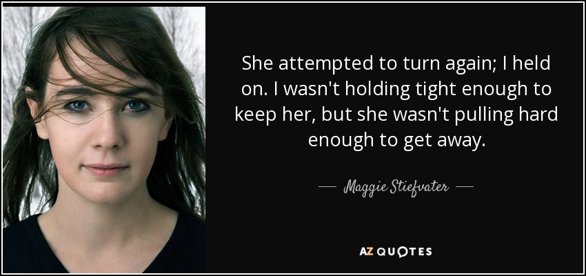 She attempted to turn again; I held on. I wasn't holding tight enough to keep her, but she wasn't pulling hard enough to get away. - Maggie Stiefvater