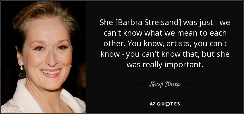 She [Barbra Streisand] was just - we can't know what we mean to each other. You know, artists, you can't know - you can't know that, but she was really important. - Meryl Streep