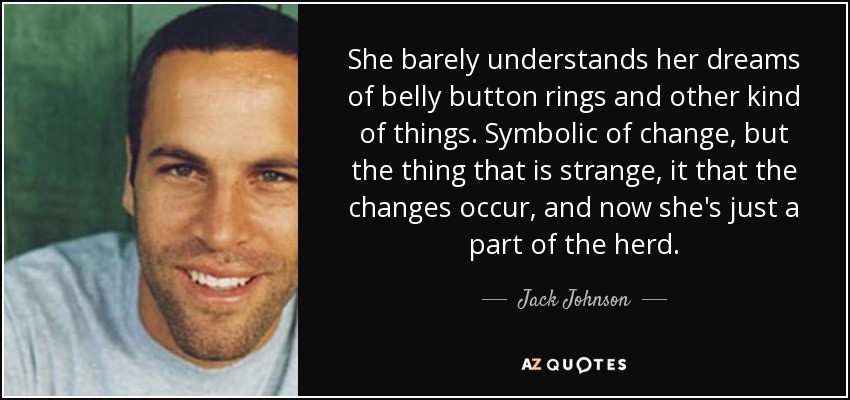 She barely understands her dreams of belly button rings and other kind of things. Symbolic of change, but the thing that is strange, it that the changes occur, and now she's just a part of the herd. - Jack Johnson